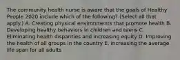 The community health nurse is aware that the goals of Healthy People 2020 include which of the following? (Select all that apply.) A. Creating physical environments that promote health B. Developing healthy behaviors in children and teens C. Eliminating health disparities and increasing equity D. Improving the health of all groups in the country E. Increasing the average life span for all adults