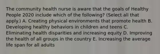 The community health nurse is aware that the goals of Healthy People 2020 include which of the following? (Select all that apply.) A. Creating physical environments that promote health B. Developing healthy behaviors in children and teens C. Eliminating health disparities and increasing equity D. Improving the health of all groups in the country E. Increasing the average life span for all adults