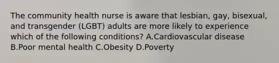 The community health nurse is aware that lesbian, gay, bisexual, and transgender (LGBT) adults are more likely to experience which of the following conditions? A.Cardiovascular disease B.Poor mental health C.Obesity D.Poverty