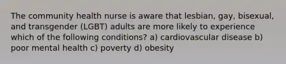 The community health nurse is aware that lesbian, gay, bisexual, and transgender (LGBT) adults are more likely to experience which of the following conditions? a) cardiovascular disease b) poor mental health c) poverty d) obesity