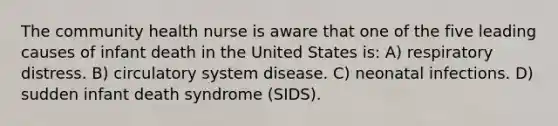 The community health nurse is aware that one of the five leading causes of infant death in the United States is: A) respiratory distress. B) circulatory system disease. C) neonatal infections. D) sudden infant death syndrome (SIDS).