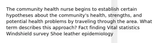 The community health nurse begins to establish certain hypotheses about the community's health, strengths, and potential health problems by traveling through the area. What term describes this approach? Fact finding Vital statistics Windshield survey Shoe leather epidemiology