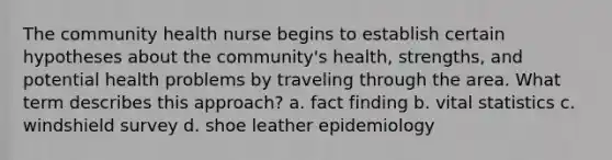 The community health nurse begins to establish certain hypotheses about the community's health, strengths, and potential health problems by traveling through the area. What term describes this approach? a. fact finding b. vital statistics c. windshield survey d. shoe leather epidemiology