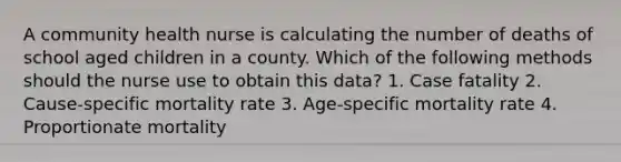 A community health nurse is calculating the number of deaths of school aged children in a county. Which of the following methods should the nurse use to obtain this data? 1. Case fatality 2. Cause-specific mortality rate 3. Age-specific mortality rate 4. Proportionate mortality