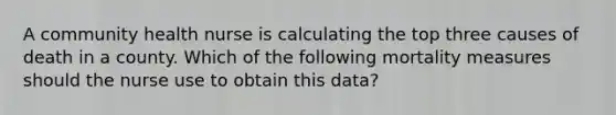 A community health nurse is calculating the top three causes of death in a county. Which of the following mortality measures should the nurse use to obtain this data?