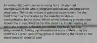 A community health nurse is caring for a 19-year-old unemployed client who is pregnant and has an uncomplicated pregnancy. The client missed a prenatal appointment for the third time in a row related to the inability to obtain transportation to the visits. Which of the following interventions should the nurse prioritize for this client? a. Implementing an alternate prenatal schedule for clients who have low-risk pregnancies b. Setting up telemedicine visits c. Referring the client to a career counseling group d. Educating the client on the importance of prenatal care