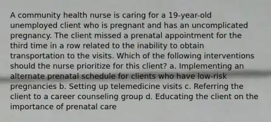 A community health nurse is caring for a 19-year-old unemployed client who is pregnant and has an uncomplicated pregnancy. The client missed a prenatal appointment for the third time in a row related to the inability to obtain transportation to the visits. Which of the following interventions should the nurse prioritize for this client? a. Implementing an alternate prenatal schedule for clients who have low-risk pregnancies b. Setting up telemedicine visits c. Referring the client to a career counseling group d. Educating the client on the importance of prenatal care