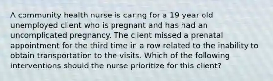 A community health nurse is caring for a 19-year-old unemployed client who is pregnant and has had an uncomplicated pregnancy. The client missed a prenatal appointment for the third time in a row related to the inability to obtain transportation to the visits. Which of the following interventions should the nurse prioritize for this client?