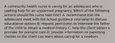 A community health nurse is caring for an adolescent who is seeking help for an unplanned pregnancy. Which of the following actions should the nurse take first? A. recommend that the adolescent meet with the school guidance counselor to discuss educational options B. request permission to interview the father of the child to obtain a medical history C. help the client obtain a provider for prenatal care D. provide information on parenting classes so the client can learn about caring for a newborn