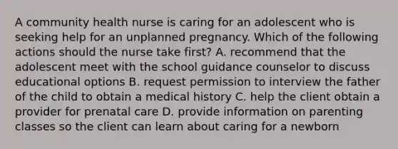 A community health nurse is caring for an adolescent who is seeking help for an unplanned pregnancy. Which of the following actions should the nurse take first? A. recommend that the adolescent meet with the school guidance counselor to discuss educational options B. request permission to interview the father of the child to obtain a medical history C. help the client obtain a provider for prenatal care D. provide information on parenting classes so the client can learn about caring for a newborn