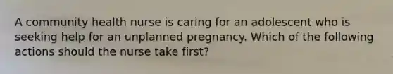 A community health nurse is caring for an adolescent who is seeking help for an unplanned pregnancy. Which of the following actions should the nurse take first?