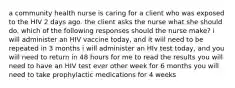 a community health nurse is caring for a client who was exposed to the HIV 2 days ago. the client asks the nurse what she should do. which of the following responses should the nurse make? i will administer an HIV vaccine today, and it will need to be repeated in 3 months i will administer an HIv test today, and you will need to return in 48 hours for me to read the results you will need to have an HIV test ever other week for 6 months you will need to take prophylactic medications for 4 weeks