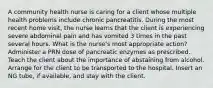 A community health nurse is caring for a client whose multiple health problems include chronic pancreatitis. During the most recent home visit, the nurse learns that the client is experiencing severe abdominal pain and has vomited 3 times in the past several hours. What is the nurse's most appropriate action? Administer a PRN dose of pancreatic enzymes as prescribed. Teach the client about the importance of abstaining from alcohol. Arrange for the client to be transported to the hospital. Insert an NG tube, if available, and stay with the client.