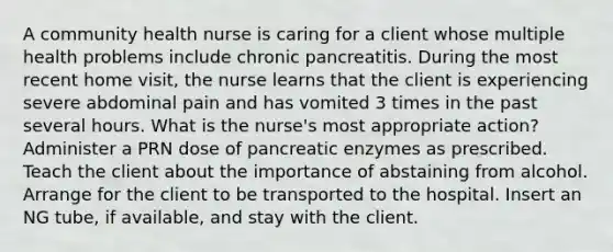 A community health nurse is caring for a client whose multiple health problems include chronic pancreatitis. During the most recent home visit, the nurse learns that the client is experiencing severe abdominal pain and has vomited 3 times in the past several hours. What is the nurse's most appropriate action? Administer a PRN dose of pancreatic enzymes as prescribed. Teach the client about the importance of abstaining from alcohol. Arrange for the client to be transported to the hospital. Insert an NG tube, if available, and stay with the client.