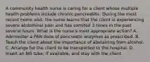 A community health nurse is caring for a client whose multiple health problems include chronic pancreatitis. During the most recent home visit, the nurse learns that the client is experiencing severe abdominal pain and has vomited 3 times in the past several hours. What is the nurse's most appropriate action? A. Administer a PRN dose of pancreatic enzymes as prescribed. B. Teach the client about the importance of abstaining from alcohol. C. Arrange for the client to be transported to the hospital. D. Insert an NG tube, if available, and stay with the client.