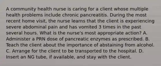 A community health nurse is caring for a client whose multiple health problems include chronic pancreatitis. During the most recent home visit, the nurse learns that the client is experiencing severe abdominal pain and has vomited 3 times in the past several hours. What is the nurse's most appropriate action? A. Administer a PRN dose of pancreatic enzymes as prescribed. B. Teach the client about the importance of abstaining from alcohol. C. Arrange for the client to be transported to the hospital. D. Insert an NG tube, if available, and stay with the client.