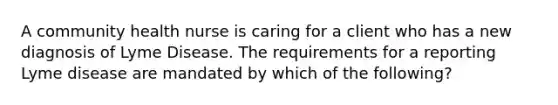 A community health nurse is caring for a client who has a new diagnosis of Lyme Disease. The requirements for a reporting Lyme disease are mandated by which of the following?