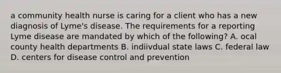 a community health nurse is caring for a client who has a new diagnosis of Lyme's disease. The requirements for a reporting Lyme disease are mandated by which of the following? A. ocal county health departments B. indiivdual state laws C. federal law D. centers for disease control and prevention