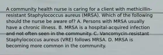 A community health nurse is caring for a client with methicillin-resistant Staphylococcus aureus (MRSA). Which of the following should the nurse be aware of? A. Persons with MRSA usually have a chronic illness. B. MRSA is a hospital-acquired infection and not often seen in the community. C. Vancomycin-resistant Staphylococcus aureus (VRE) follows MRSA. D. MRSA is becoming more common in the community.