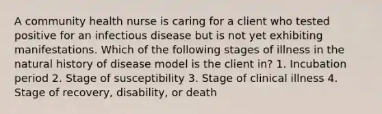 A community health nurse is caring for a client who tested positive for an infectious disease but is not yet exhibiting manifestations. Which of the following stages of illness in the natural history of disease model is the client in? 1. Incubation period 2. Stage of susceptibility 3. Stage of clinical illness 4. Stage of recovery, disability, or death