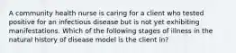 A community health nurse is caring for a client who tested positive for an infectious disease but is not yet exhibiting manifestations. Which of the following stages of illness in the natural history of disease model is the client in?