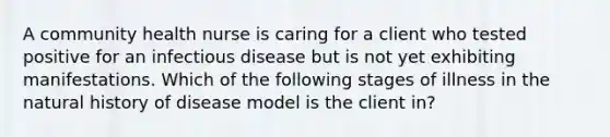 A community health nurse is caring for a client who tested positive for an infectious disease but is not yet exhibiting manifestations. Which of the following stages of illness in the natural history of disease model is the client in?