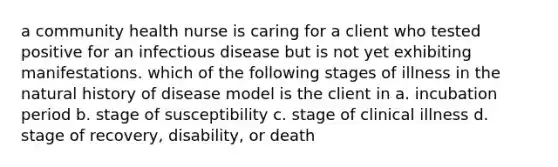 a community health nurse is caring for a client who tested positive for an infectious disease but is not yet exhibiting manifestations. which of the following stages of illness in the natural history of disease model is the client in a. incubation period b. stage of susceptibility c. stage of clinical illness d. stage of recovery, disability, or death