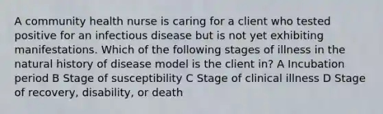 A community health nurse is caring for a client who tested positive for an infectious disease but is not yet exhibiting manifestations. Which of the following stages of illness in the natural history of disease model is the client in? A Incubation period B Stage of susceptibility C Stage of clinical illness D Stage of recovery, disability, or death