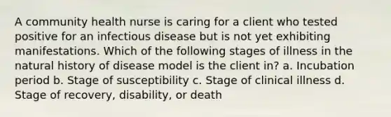 A community health nurse is caring for a client who tested positive for an infectious disease but is not yet exhibiting manifestations. Which of the following stages of illness in the natural history of disease model is the client in? a. Incubation period b. Stage of susceptibility c. Stage of clinical illness d. Stage of recovery, disability, or death