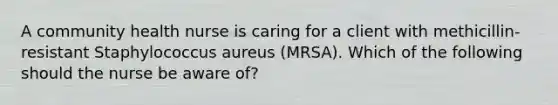 A community health nurse is caring for a client with methicillin-resistant Staphylococcus aureus (MRSA). Which of the following should the nurse be aware of?