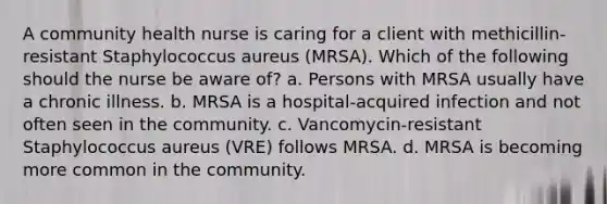 A community health nurse is caring for a client with methicillin-resistant Staphylococcus aureus (MRSA). Which of the following should the nurse be aware of? a. Persons with MRSA usually have a chronic illness. b. MRSA is a hospital-acquired infection and not often seen in the community. c. Vancomycin-resistant Staphylococcus aureus (VRE) follows MRSA. d. MRSA is becoming more common in the community.