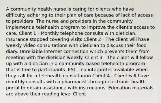 A community health nurse is caring for clients who have difficulty adhering to their plan of care because of lack of access to providers. The nurse and providers in the community implement a telehealth program to improve the client's access to care. Client 1 - Monthly telephone consults with dietician. Insurance stopped covering visits Client 2 - The client will have weekly video consultations with dietician to discuss their food diary. Unreliable internet connection which prevents them from meeting with the dietician weekly. Client 3 - The client will follow up with a dietician in a community-based telehealth program that is free to participants. ESL - no interpreter available when they call for a telehealth consultation Client 4 - Client will have monthly consults with a pharmacist through electronic health portal to obtain assistance with instructions. Education materials are above their reading level Client