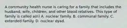 A community health nurse is caring for a family that includes the husband, wife, children, and other blood relatives. This type of family is called a(n) A. nuclear family. B. communal family. C. extended family. D. nuclear dyad.