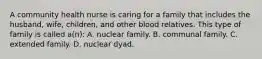 A community health nurse is caring for a family that includes the husband, wife, children, and other blood relatives. This type of family is called a(n): A. nuclear family. B. communal family. C. extended family. D. nuclear dyad.