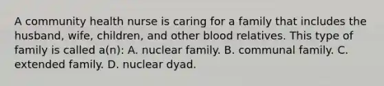 A community health nurse is caring for a family that includes the husband, wife, children, and other blood relatives. This type of family is called a(n): A. nuclear family. B. communal family. C. extended family. D. nuclear dyad.