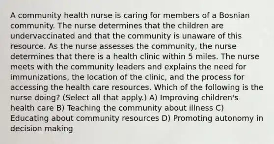 A community health nurse is caring for members of a Bosnian community. The nurse determines that the children are undervaccinated and that the community is unaware of this resource. As the nurse assesses the community, the nurse determines that there is a health clinic within 5 miles. The nurse meets with the community leaders and explains the need for immunizations, the location of the clinic, and the process for accessing the health care resources. Which of the following is the nurse doing? (Select all that apply.) A) Improving children's health care B) Teaching the community about illness C) Educating about community resources D) Promoting autonomy in decision making