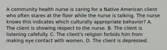 A community health nurse is caring for a Native American client who often stares at the floor while the nurse is talking. The nurse knows this indicates which culturally appropriate behavior? A. The client is showing respect to the nurse. B. The client is listening cafefully. C. The client's religion forbids him from making eye contact with women. D. The client is depressed.