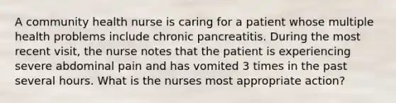 A community health nurse is caring for a patient whose multiple health problems include chronic pancreatitis. During the most recent visit, the nurse notes that the patient is experiencing severe abdominal pain and has vomited 3 times in the past several hours. What is the nurses most appropriate action?