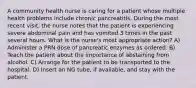 A community health nurse is caring for a patient whose multiple health problems include chronic pancreatitis. During the most recent visit, the nurse notes that the patient is experiencing severe abdominal pain and has vomited 3 times in the past several hours. What is the nurse's most appropriate action? A) Administer a PRN dose of pancreatic enzymes as ordered. B) Teach the patient about the importance of abstaining from alcohol. C) Arrange for the patient to be transported to the hospital. D) Insert an NG tube, if available, and stay with the patient.