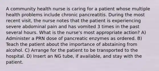 A community health nurse is caring for a patient whose multiple health problems include chronic pancreatitis. During the most recent visit, the nurse notes that the patient is experiencing severe abdominal pain and has vomited 3 times in the past several hours. What is the nurse's most appropriate action? A) Administer a PRN dose of pancreatic enzymes as ordered. B) Teach the patient about the importance of abstaining from alcohol. C) Arrange for the patient to be transported to the hospital. D) Insert an NG tube, if available, and stay with the patient.