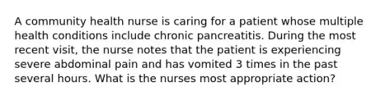 A community health nurse is caring for a patient whose multiple health conditions include chronic pancreatitis. During the most recent visit, the nurse notes that the patient is experiencing severe abdominal pain and has vomited 3 times in the past several hours. What is the nurses most appropriate action?