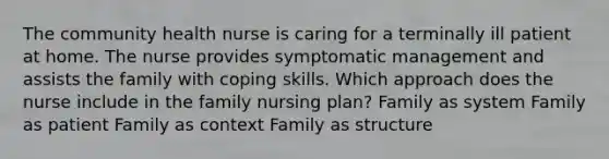 The community health nurse is caring for a terminally ill patient at home. The nurse provides symptomatic management and assists the family with coping skills. Which approach does the nurse include in the family nursing plan? Family as system Family as patient Family as context Family as structure