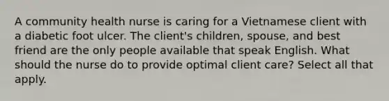 A community health nurse is caring for a Vietnamese client with a diabetic foot ulcer. The client's children, spouse, and best friend are the only people available that speak English. What should the nurse do to provide optimal client care? Select all that apply.