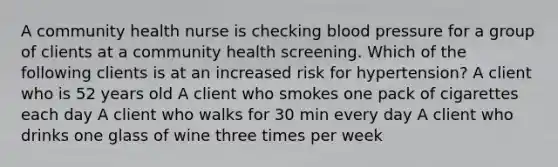 A community health nurse is checking blood pressure for a group of clients at a community health screening. Which of the following clients is at an increased risk for hypertension? A client who is 52 years old A client who smokes one pack of cigarettes each day A client who walks for 30 min every day A client who drinks one glass of wine three times per week