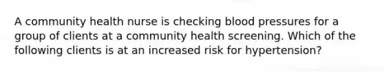 A community health nurse is checking blood pressures for a group of clients at a community health screening. Which of the following clients is at an increased risk for hypertension?