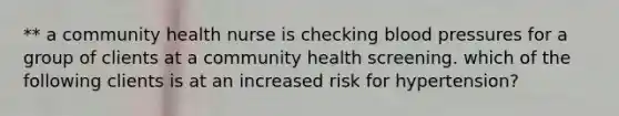 ** a community health nurse is checking blood pressures for a group of clients at a community health screening. which of the following clients is at an increased risk for hypertension?