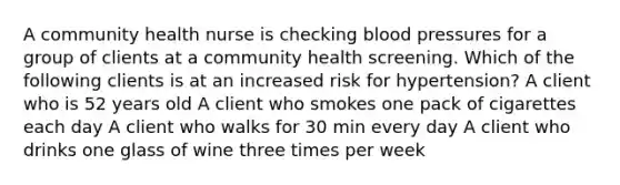 A community health nurse is checking blood pressures for a group of clients at a community health screening. Which of the following clients is at an increased risk for hypertension? A client who is 52 years old A client who smokes one pack of cigarettes each day A client who walks for 30 min every day A client who drinks one glass of wine three times per week