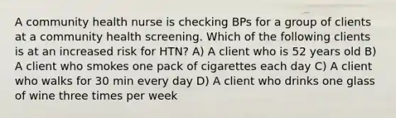 A community health nurse is checking BPs for a group of clients at a community health screening. Which of the following clients is at an increased risk for HTN? A) A client who is 52 years old B) A client who smokes one pack of cigarettes each day C) A client who walks for 30 min every day D) A client who drinks one glass of wine three times per week