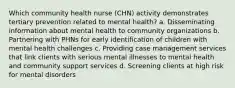 Which community health nurse (CHN) activity demonstrates tertiary prevention related to mental health? a. Disseminating information about mental health to community organizations b. Partnering with PHNs for early identification of children with mental health challenges c. Providing case management services that link clients with serious mental illnesses to mental health and community support services d. Screening clients at high risk for mental disorders