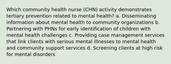 Which community health nurse (CHN) activity demonstrates tertiary prevention related to mental health? a. Disseminating information about mental health to community organizations b. Partnering with PHNs for early identification of children with mental health challenges c. Providing case management services that link clients with serious mental illnesses to mental health and community support services d. Screening clients at high risk for mental disorders